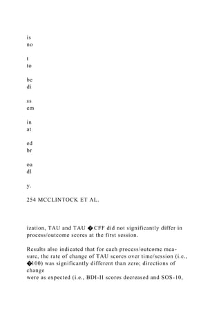 is
no
t
to
be
di
ss
em
in
at
ed
br
oa
dl
y.
254 MCCLINTOCK ET AL.
ization, TAU and TAU � CFF did not significantly differ in
process/outcome scores at the first session.
Results also indicated that for each process/outcome mea-
sure, the rate of change of TAU scores over time/session (i.e.,
�100) was significantly different than zero; directions of
change
were as expected (i.e., BDI-II scores decreased and SOS-10,
 