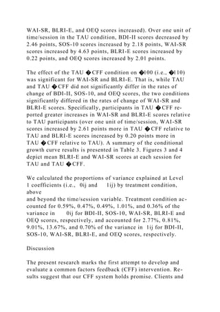 WAI-SR, BLRI-E, and OEQ scores increased). Over one unit of
time/session in the TAU condition, BDI-II scores decreased by
2.46 points, SOS-10 scores increased by 2.18 points, WAI-SR
scores increased by 4.63 points, BLRI-E scores increased by
0.22 points, and OEQ scores increased by 2.01 points.
The effect of the TAU � CFF condition on �100 (i.e., �110)
was significant for WAI-SR and BLRI-E. That is, while TAU
and TAU � CFF did not significantly differ in the rates of
change of BDI-II, SOS-10, and OEQ scores, the two conditions
significantly differed in the rates of change of WAI-SR and
BLRI-E scores. Specifically, participants in TAU � CFF re-
ported greater increases in WAI-SR and BLRI-E scores relative
to TAU participants (over one unit of time/session, WAI-SR
scores increased by 2.61 points more in TAU � CFF relative to
TAU and BLRI-E scores increased by 0.20 points more in
TAU � CFF relative to TAU). A summary of the conditional
growth curve results is presented in Table 3. Figures 3 and 4
depict mean BLRI-E and WAI-SR scores at each session for
TAU and TAU � CFF.
We calculated the proportions of variance explained at Level
1 coefficients (i.e., 0ij and 1ij) by treatment condition,
above
and beyond the time/session variable. Treatment condition ac-
counted for 0.59%, 0.47%, 0.49%, 1.01%, and 0.36% of the
variance in 0ij for BDI-II, SOS-10, WAI-SR, BLRI-E and
OEQ scores, respectively, and accounted for 2.77%, 0.81%,
9.01%, 13.67%, and 0.70% of the variance in 1ij for BDI-II,
SOS-10, WAI-SR, BLRI-E, and OEQ scores, respectively.
Discussion
The present research marks the first attempt to develop and
evaluate a common factors feedback (CFF) intervention. Re-
sults suggest that our CFF system holds promise. Clients and
 