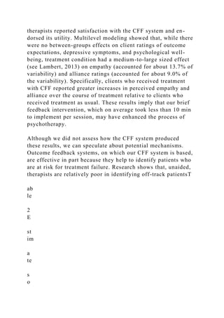 therapists reported satisfaction with the CFF system and en-
dorsed its utility. Multilevel modeling showed that, while there
were no between-groups effects on client ratings of outcome
expectations, depressive symptoms, and psychological well-
being, treatment condition had a medium-to-large sized effect
(see Lambert, 2013) on empathy (accounted for about 13.7% of
variability) and alliance ratings (accounted for about 9.0% of
the variability). Specifically, clients who received treatment
with CFF reported greater increases in perceived empathy and
alliance over the course of treatment relative to clients who
received treatment as usual. These results imply that our brief
feedback intervention, which on average took less than 10 min
to implement per session, may have enhanced the process of
psychotherapy.
Although we did not assess how the CFF system produced
these results, we can speculate about potential mechanisms.
Outcome feedback systems, on which our CFF system is based,
are effective in part because they help to identify patients who
are at risk for treatment failure. Research shows that, unaided,
therapists are relatively poor in identifying off-track patientsT
ab
le
2
E
st
im
a
te
s
o
 