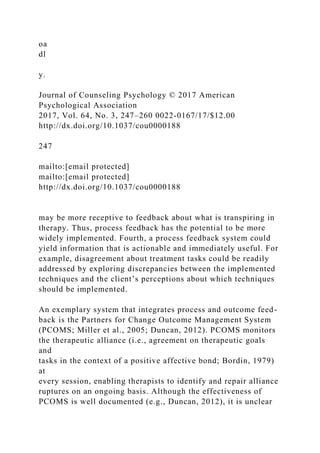 oa
dl
y.
Journal of Counseling Psychology © 2017 American
Psychological Association
2017, Vol. 64, No. 3, 247–260 0022-0167/17/$12.00
http://dx.doi.org/10.1037/cou0000188
247
mailto:[email protected]
mailto:[email protected]
http://dx.doi.org/10.1037/cou0000188
may be more receptive to feedback about what is transpiring in
therapy. Thus, process feedback has the potential to be more
widely implemented. Fourth, a process feedback system could
yield information that is actionable and immediately useful. For
example, disagreement about treatment tasks could be readily
addressed by exploring discrepancies between the implemented
techniques and the client’s perceptions about which techniques
should be implemented.
An exemplary system that integrates process and outcome feed-
back is the Partners for Change Outcome Management System
(PCOMS; Miller et al., 2005; Duncan, 2012). PCOMS monitors
the therapeutic alliance (i.e., agreement on therapeutic goals
and
tasks in the context of a positive affective bond; Bordin, 1979)
at
every session, enabling therapists to identify and repair alliance
ruptures on an ongoing basis. Although the effectiveness of
PCOMS is well documented (e.g., Duncan, 2012), it is unclear
 