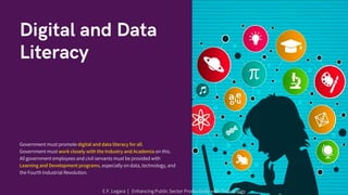 Digital and Data
Literacy
Government must promote digital and data literacy for all.
Government must work closely with the Industry and Academia on this.
All government employees and civil servants must be provided with
Learning and Development programs, especially on data, technology, and
the Fourth Industrial Revolution.
E.F. Legara | Enhancing Public Sector Productivity with Technology
 