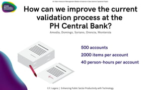 500 accounts
2000 items per account
40 person-hours per account
Amodia, Domingo, Soriano, Orencia, Monterola
An Asian Institute of Management Master of Science in Data Science Capstone Project
E.F. Legara | Enhancing Public Sector Productivity with Technology
How can we improve the current
validation process at the
PH Central Bank?
 