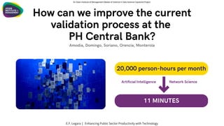 How can we improve the current
validation process at the
PH Central Bank?
20,000 person-hours per month
11 MINUTES
Amodia, Domingo, Soriano, Orencia, Monterola
Artificial Intelligence Network Science
An Asian Institute of Management Master of Science in Data Science Capstone Project
E.F. Legara | Enhancing Public Sector Productivity with Technology
 