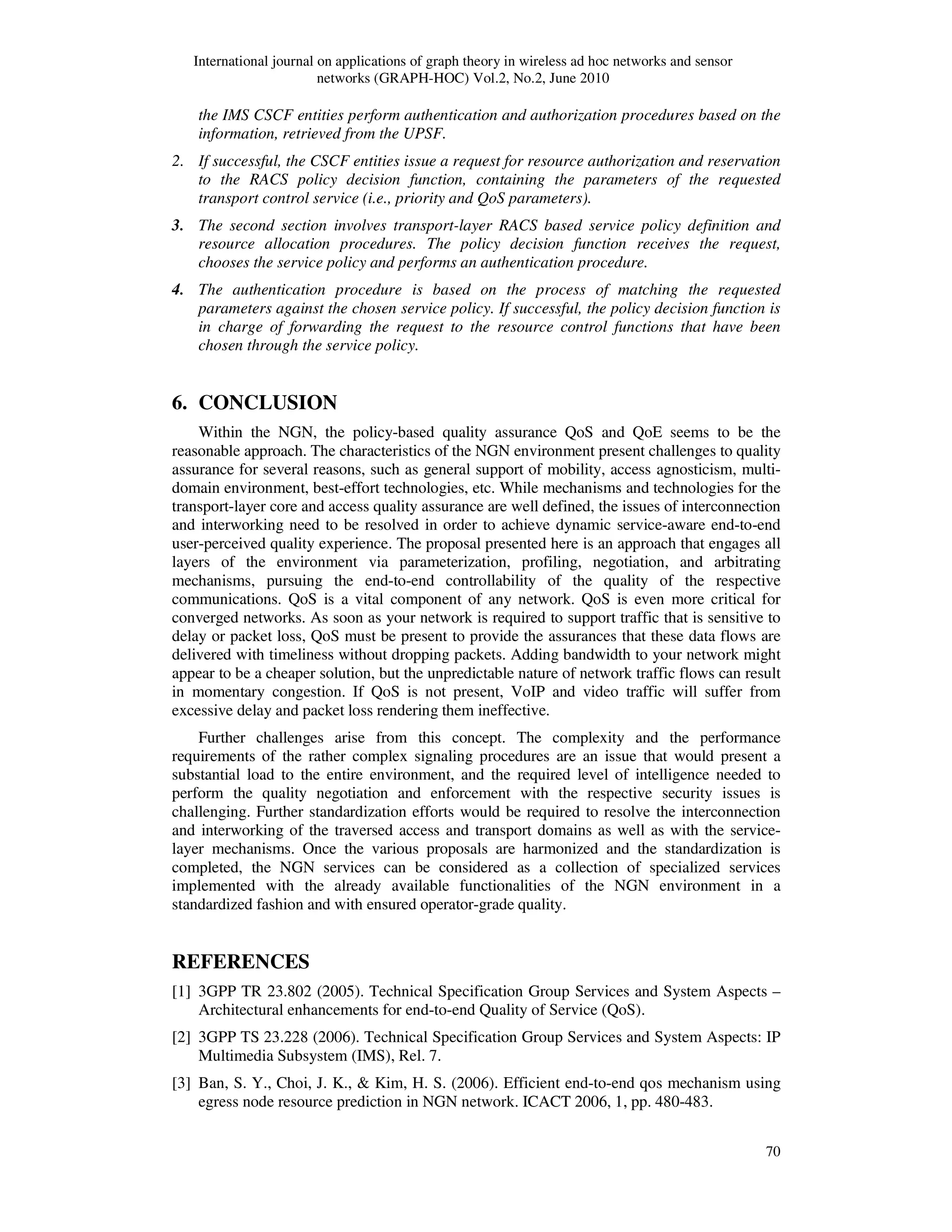 International journal on applications of graph theory in wireless ad hoc networks and sensor
networks (GRAPH-HOC) Vol.2, No.2, June 2010
70
the IMS CSCF entities perform authentication and authorization procedures based on the
information, retrieved from the UPSF.
2. If successful, the CSCF entities issue a request for resource authorization and reservation
to the RACS policy decision function, containing the parameters of the requested
transport control service (i.e., priority and QoS parameters).
3. The second section involves transport-layer RACS based service policy definition and
resource allocation procedures. The policy decision function receives the request,
chooses the service policy and performs an authentication procedure.
4. The authentication procedure is based on the process of matching the requested
parameters against the chosen service policy. If successful, the policy decision function is
in charge of forwarding the request to the resource control functions that have been
chosen through the service policy.
6. CONCLUSION
Within the NGN, the policy-based quality assurance QoS and QoE seems to be the
reasonable approach. The characteristics of the NGN environment present challenges to quality
assurance for several reasons, such as general support of mobility, access agnosticism, multi-
domain environment, best-effort technologies, etc. While mechanisms and technologies for the
transport-layer core and access quality assurance are well defined, the issues of interconnection
and interworking need to be resolved in order to achieve dynamic service-aware end-to-end
user-perceived quality experience. The proposal presented here is an approach that engages all
layers of the environment via parameterization, profiling, negotiation, and arbitrating
mechanisms, pursuing the end-to-end controllability of the quality of the respective
communications. QoS is a vital component of any network. QoS is even more critical for
converged networks. As soon as your network is required to support traffic that is sensitive to
delay or packet loss, QoS must be present to provide the assurances that these data flows are
delivered with timeliness without dropping packets. Adding bandwidth to your network might
appear to be a cheaper solution, but the unpredictable nature of network traffic flows can result
in momentary congestion. If QoS is not present, VoIP and video traffic will suffer from
excessive delay and packet loss rendering them ineffective.
Further challenges arise from this concept. The complexity and the performance
requirements of the rather complex signaling procedures are an issue that would present a
substantial load to the entire environment, and the required level of intelligence needed to
perform the quality negotiation and enforcement with the respective security issues is
challenging. Further standardization efforts would be required to resolve the interconnection
and interworking of the traversed access and transport domains as well as with the service-
layer mechanisms. Once the various proposals are harmonized and the standardization is
completed, the NGN services can be considered as a collection of specialized services
implemented with the already available functionalities of the NGN environment in a
standardized fashion and with ensured operator-grade quality.
REFERENCES
[1] 3GPP TR 23.802 (2005). Technical Specification Group Services and System Aspects –
Architectural enhancements for end-to-end Quality of Service (QoS).
[2] 3GPP TS 23.228 (2006). Technical Specification Group Services and System Aspects: IP
Multimedia Subsystem (IMS), Rel. 7.
[3] Ban, S. Y., Choi, J. K., & Kim, H. S. (2006). Efficient end-to-end qos mechanism using
egress node resource prediction in NGN network. ICACT 2006, 1, pp. 480-483.
 