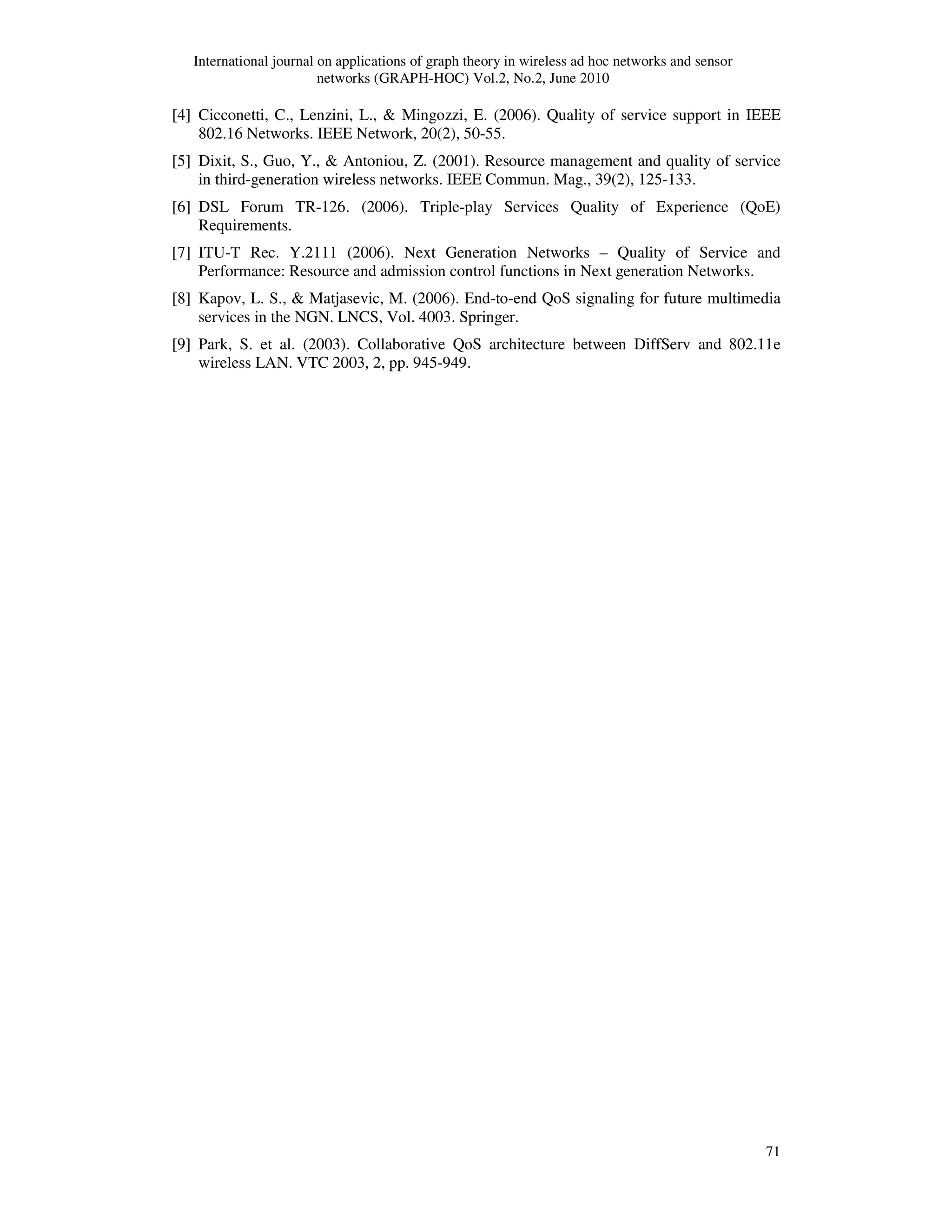International journal on applications of graph theory in wireless ad hoc networks and sensor
networks (GRAPH-HOC) Vol.2, No.2, June 2010
71
[4] Cicconetti, C., Lenzini, L., & Mingozzi, E. (2006). Quality of service support in IEEE
802.16 Networks. IEEE Network, 20(2), 50-55.
[5] Dixit, S., Guo, Y., & Antoniou, Z. (2001). Resource management and quality of service
in third-generation wireless networks. IEEE Commun. Mag., 39(2), 125-133.
[6] DSL Forum TR-126. (2006). Triple-play Services Quality of Experience (QoE)
Requirements.
[7] ITU-T Rec. Y.2111 (2006). Next Generation Networks – Quality of Service and
Performance: Resource and admission control functions in Next generation Networks.
[8] Kapov, L. S., & Matjasevic, M. (2006). End-to-end QoS signaling for future multimedia
services in the NGN. LNCS, Vol. 4003. Springer.
[9] Park, S. et al. (2003). Collaborative QoS architecture between DiffServ and 802.11e
wireless LAN. VTC 2003, 2, pp. 945-949.
 