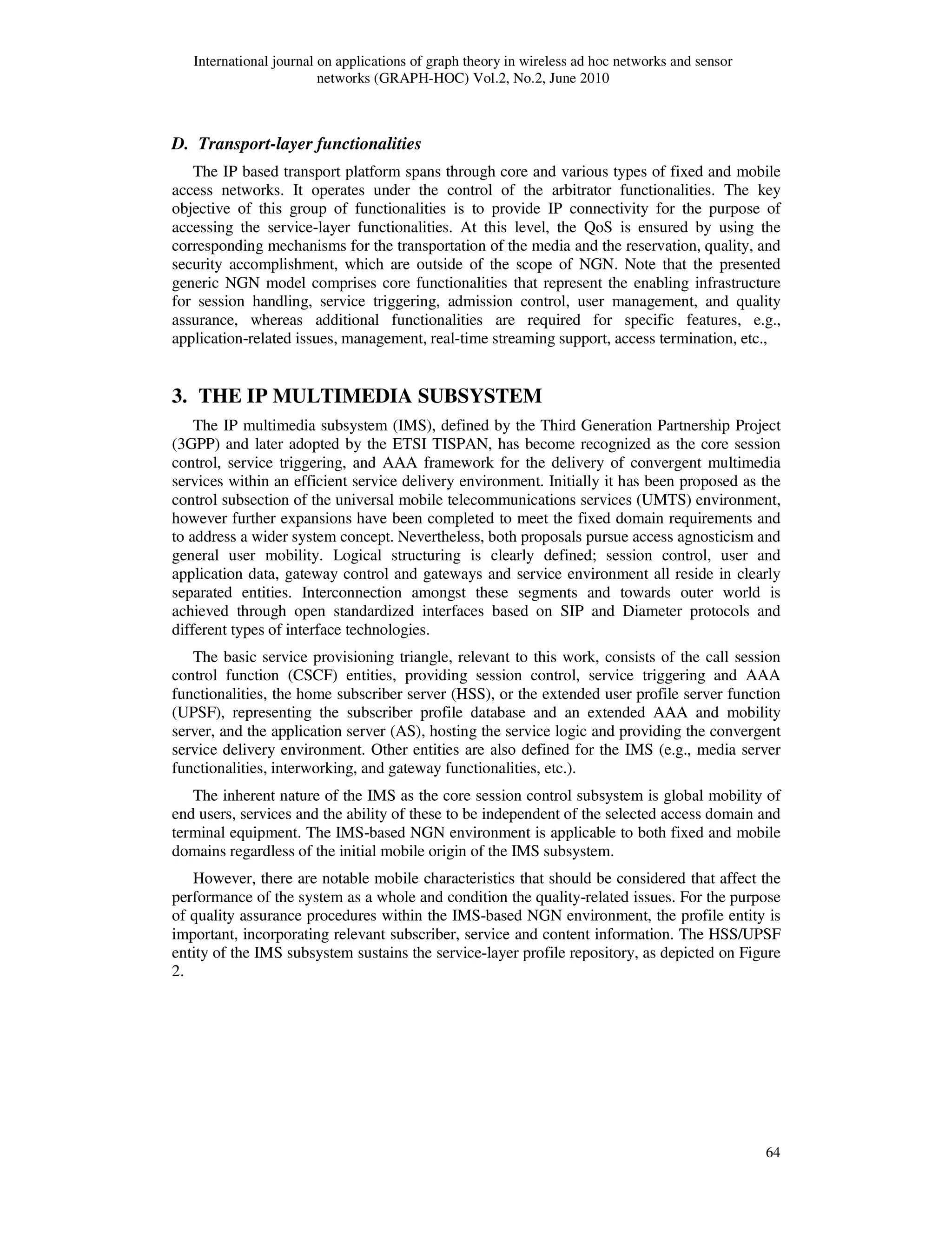 International journal on applications of graph theory in wireless ad hoc networks and sensor
networks (GRAPH-HOC) Vol.2, No.2, June 2010
64
D. Transport-layer functionalities
The IP based transport platform spans through core and various types of fixed and mobile
access networks. It operates under the control of the arbitrator functionalities. The key
objective of this group of functionalities is to provide IP connectivity for the purpose of
accessing the service-layer functionalities. At this level, the QoS is ensured by using the
corresponding mechanisms for the transportation of the media and the reservation, quality, and
security accomplishment, which are outside of the scope of NGN. Note that the presented
generic NGN model comprises core functionalities that represent the enabling infrastructure
for session handling, service triggering, admission control, user management, and quality
assurance, whereas additional functionalities are required for specific features, e.g.,
application-related issues, management, real-time streaming support, access termination, etc.,
3. THE IP MULTIMEDIA SUBSYSTEM
The IP multimedia subsystem (IMS), defined by the Third Generation Partnership Project
(3GPP) and later adopted by the ETSI TISPAN, has become recognized as the core session
control, service triggering, and AAA framework for the delivery of convergent multimedia
services within an efficient service delivery environment. Initially it has been proposed as the
control subsection of the universal mobile telecommunications services (UMTS) environment,
however further expansions have been completed to meet the fixed domain requirements and
to address a wider system concept. Nevertheless, both proposals pursue access agnosticism and
general user mobility. Logical structuring is clearly defined; session control, user and
application data, gateway control and gateways and service environment all reside in clearly
separated entities. Interconnection amongst these segments and towards outer world is
achieved through open standardized interfaces based on SIP and Diameter protocols and
different types of interface technologies.
The basic service provisioning triangle, relevant to this work, consists of the call session
control function (CSCF) entities, providing session control, service triggering and AAA
functionalities, the home subscriber server (HSS), or the extended user profile server function
(UPSF), representing the subscriber profile database and an extended AAA and mobility
server, and the application server (AS), hosting the service logic and providing the convergent
service delivery environment. Other entities are also defined for the IMS (e.g., media server
functionalities, interworking, and gateway functionalities, etc.).
The inherent nature of the IMS as the core session control subsystem is global mobility of
end users, services and the ability of these to be independent of the selected access domain and
terminal equipment. The IMS-based NGN environment is applicable to both fixed and mobile
domains regardless of the initial mobile origin of the IMS subsystem.
However, there are notable mobile characteristics that should be considered that affect the
performance of the system as a whole and condition the quality-related issues. For the purpose
of quality assurance procedures within the IMS-based NGN environment, the profile entity is
important, incorporating relevant subscriber, service and content information. The HSS/UPSF
entity of the IMS subsystem sustains the service-layer profile repository, as depicted on Figure
2.
 