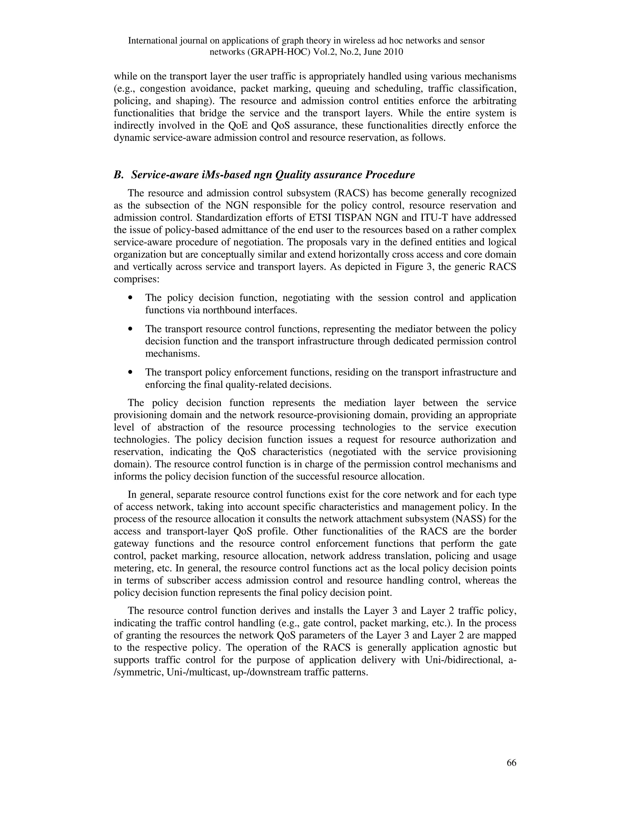 International journal on applications of graph theory in wireless ad hoc networks and sensor
networks (GRAPH-HOC) Vol.2, No.2, June 2010
66
while on the transport layer the user traffic is appropriately handled using various mechanisms
(e.g., congestion avoidance, packet marking, queuing and scheduling, traffic classification,
policing, and shaping). The resource and admission control entities enforce the arbitrating
functionalities that bridge the service and the transport layers. While the entire system is
indirectly involved in the QoE and QoS assurance, these functionalities directly enforce the
dynamic service-aware admission control and resource reservation, as follows.
B. Service-aware iMs-based ngn Quality assurance Procedure
The resource and admission control subsystem (RACS) has become generally recognized
as the subsection of the NGN responsible for the policy control, resource reservation and
admission control. Standardization efforts of ETSI TISPAN NGN and ITU-T have addressed
the issue of policy-based admittance of the end user to the resources based on a rather complex
service-aware procedure of negotiation. The proposals vary in the defined entities and logical
organization but are conceptually similar and extend horizontally cross access and core domain
and vertically across service and transport layers. As depicted in Figure 3, the generic RACS
comprises:
• The policy decision function, negotiating with the session control and application
functions via northbound interfaces.
• The transport resource control functions, representing the mediator between the policy
decision function and the transport infrastructure through dedicated permission control
mechanisms.
• The transport policy enforcement functions, residing on the transport infrastructure and
enforcing the final quality-related decisions.
The policy decision function represents the mediation layer between the service
provisioning domain and the network resource-provisioning domain, providing an appropriate
level of abstraction of the resource processing technologies to the service execution
technologies. The policy decision function issues a request for resource authorization and
reservation, indicating the QoS characteristics (negotiated with the service provisioning
domain). The resource control function is in charge of the permission control mechanisms and
informs the policy decision function of the successful resource allocation.
In general, separate resource control functions exist for the core network and for each type
of access network, taking into account specific characteristics and management policy. In the
process of the resource allocation it consults the network attachment subsystem (NASS) for the
access and transport-layer QoS profile. Other functionalities of the RACS are the border
gateway functions and the resource control enforcement functions that perform the gate
control, packet marking, resource allocation, network address translation, policing and usage
metering, etc. In general, the resource control functions act as the local policy decision points
in terms of subscriber access admission control and resource handling control, whereas the
policy decision function represents the final policy decision point.
The resource control function derives and installs the Layer 3 and Layer 2 traffic policy,
indicating the traffic control handling (e.g., gate control, packet marking, etc.). In the process
of granting the resources the network QoS parameters of the Layer 3 and Layer 2 are mapped
to the respective policy. The operation of the RACS is generally application agnostic but
supports traffic control for the purpose of application delivery with Uni-/bidirectional, a-
/symmetric, Uni-/multicast, up-/downstream traffic patterns.
 