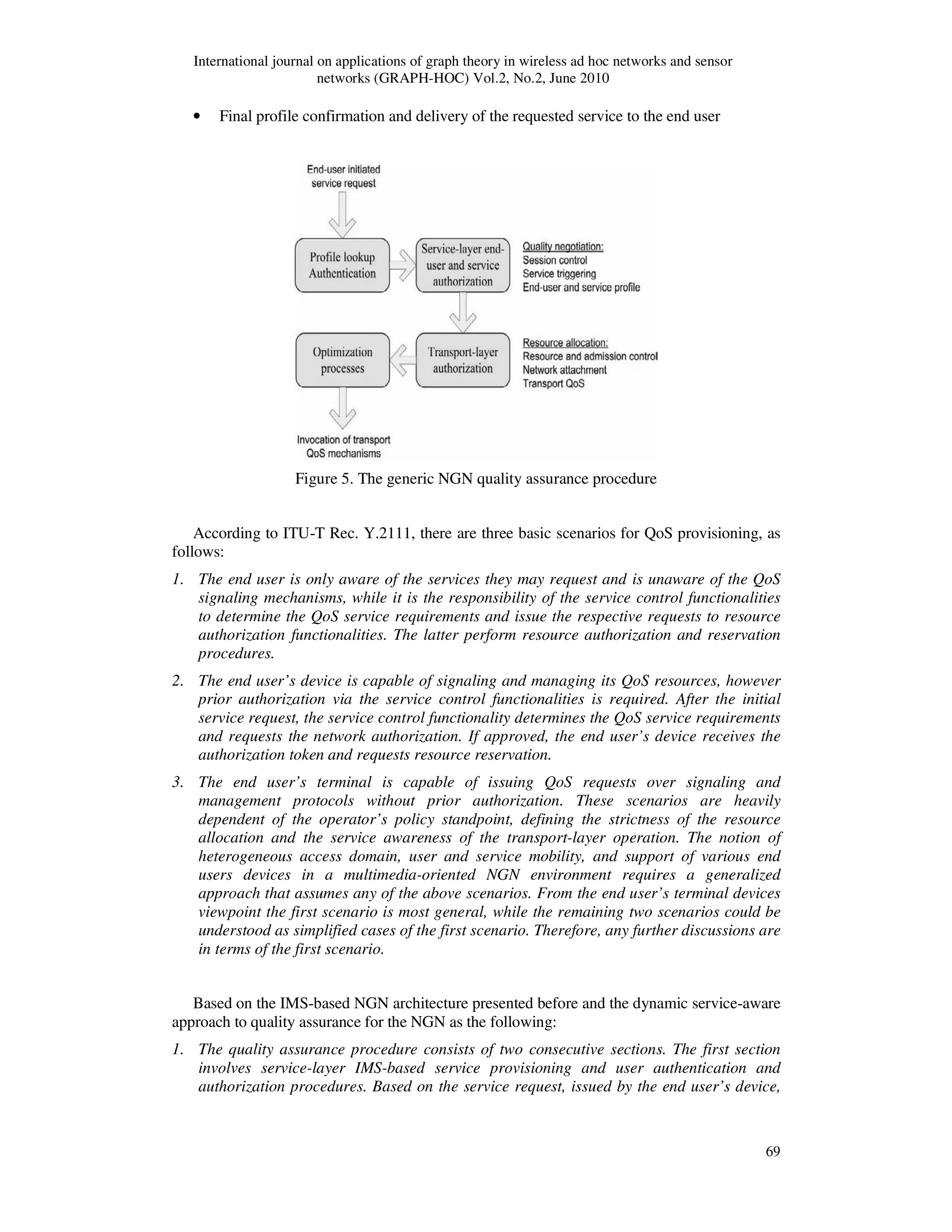 International journal on applications of graph theory in wireless ad hoc networks and sensor
networks (GRAPH-HOC) Vol.2, No.2, June 2010
69
• Final profile confirmation and delivery of the requested service to the end user
Figure 5. The generic NGN quality assurance procedure
According to ITU-T Rec. Y.2111, there are three basic scenarios for QoS provisioning, as
follows:
1. The end user is only aware of the services they may request and is unaware of the QoS
signaling mechanisms, while it is the responsibility of the service control functionalities
to determine the QoS service requirements and issue the respective requests to resource
authorization functionalities. The latter perform resource authorization and reservation
procedures.
2. The end user’s device is capable of signaling and managing its QoS resources, however
prior authorization via the service control functionalities is required. After the initial
service request, the service control functionality determines the QoS service requirements
and requests the network authorization. If approved, the end user’s device receives the
authorization token and requests resource reservation.
3. The end user’s terminal is capable of issuing QoS requests over signaling and
management protocols without prior authorization. These scenarios are heavily
dependent of the operator’s policy standpoint, defining the strictness of the resource
allocation and the service awareness of the transport-layer operation. The notion of
heterogeneous access domain, user and service mobility, and support of various end
users devices in a multimedia-oriented NGN environment requires a generalized
approach that assumes any of the above scenarios. From the end user’s terminal devices
viewpoint the first scenario is most general, while the remaining two scenarios could be
understood as simplified cases of the first scenario. Therefore, any further discussions are
in terms of the first scenario.
Based on the IMS-based NGN architecture presented before and the dynamic service-aware
approach to quality assurance for the NGN as the following:
1. The quality assurance procedure consists of two consecutive sections. The first section
involves service-layer IMS-based service provisioning and user authentication and
authorization procedures. Based on the service request, issued by the end user’s device,
 