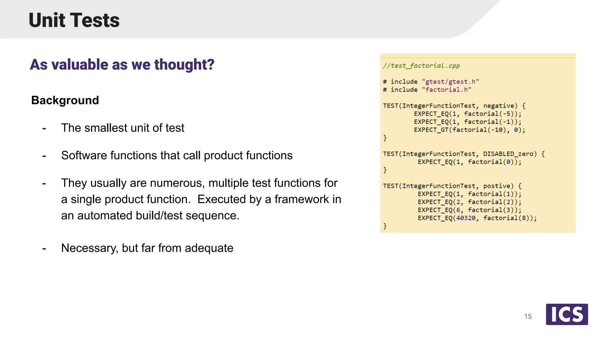 Unit Tests
Background
- The smallest unit of test
- Software functions that call product functions
- They usually are numerous, multiple test functions for
a single product function. Executed by a framework in
an automated build/test sequence.
- Necessary, but far from adequate
As valuable as we thought?
15
 