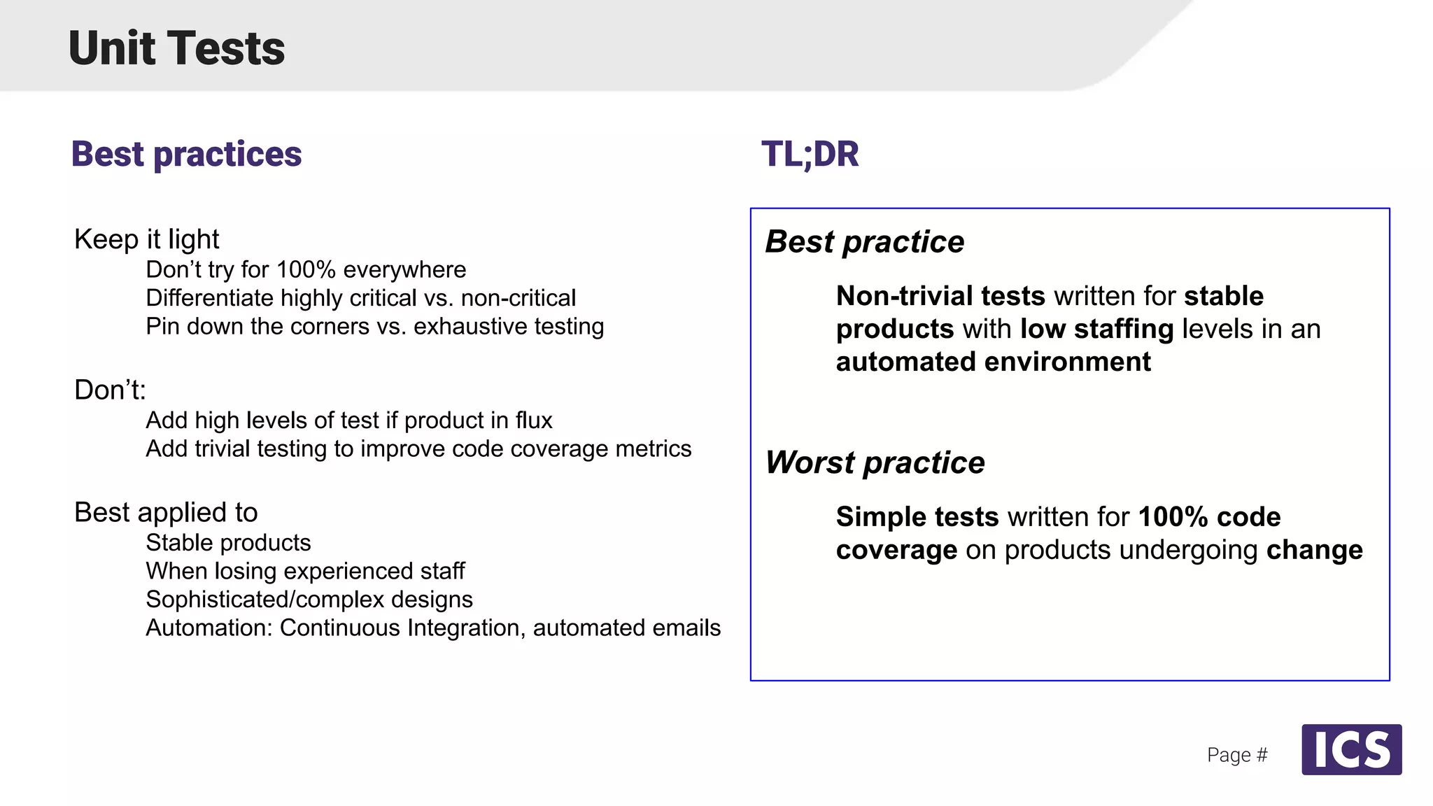 Unit Tests
Keep it light
Don’t try for 100% everywhere
Differentiate highly critical vs. non-critical
Pin down the corners vs. exhaustive testing
Don’t:
Add high levels of test if product in flux
Add trivial testing to improve code coverage metrics
Best applied to
Stable products
When losing experienced staff
Sophisticated/complex designs
Automation: Continuous Integration, automated emails
Best practices
Page #
Best practice
Non-trivial tests written for stable
products with low staffing levels in an
automated environment
Worst practice
Simple tests written for 100% code
coverage on products undergoing change
TL;DR
 