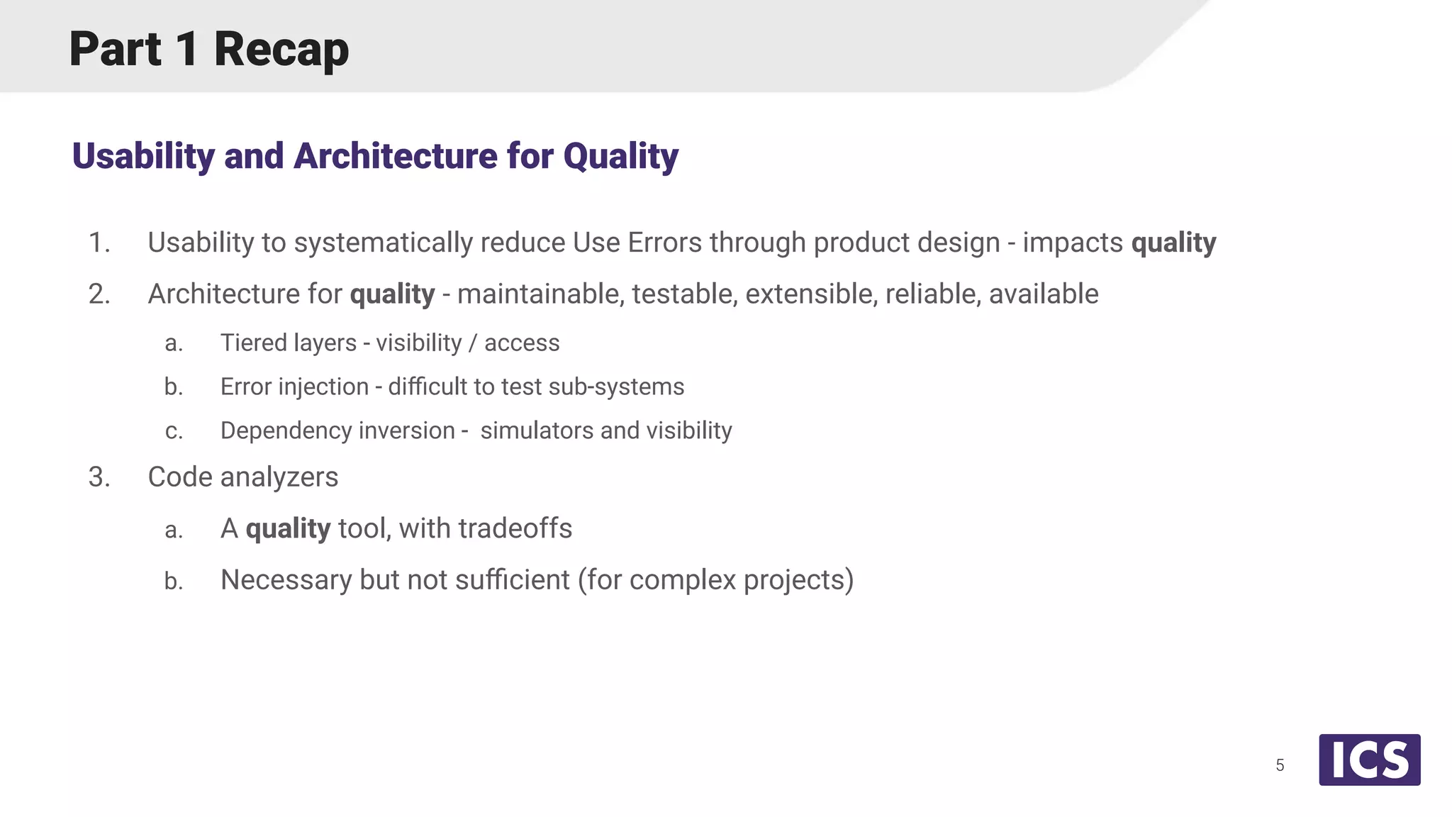 Part 1 Recap
1. Usability to systematically reduce Use Errors through product design - impacts quality
2. Architecture for quality - maintainable, testable, extensible, reliable, available
a. Tiered layers - visibility / access
b. Error injection - diﬃcult to test sub-systems
c. Dependency inversion - simulators and visibility
3. Code analyzers
a. A quality tool, with tradeoffs
b. Necessary but not suﬃcient (for complex projects)
Usability and Architecture for Quality
5
 