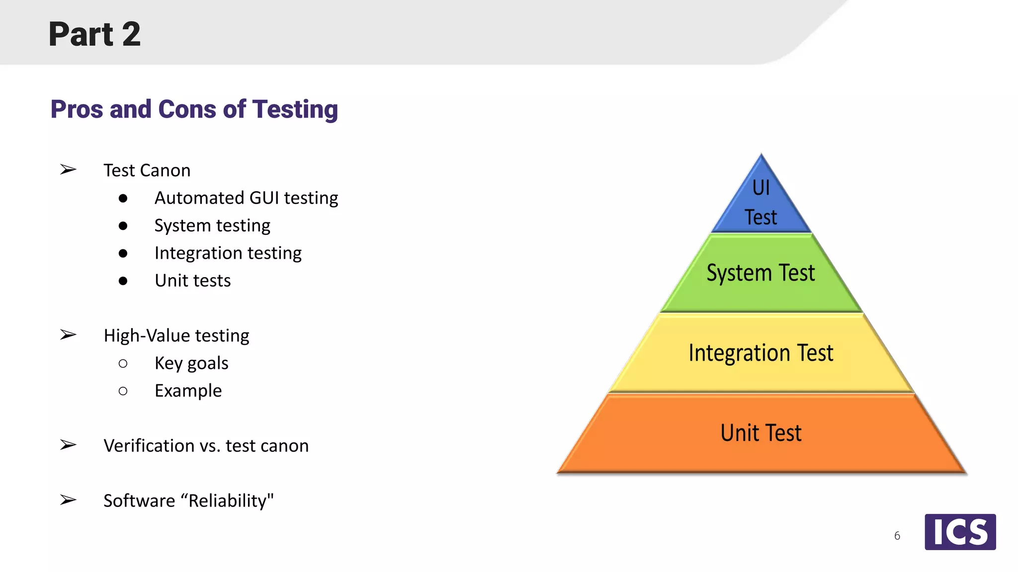 Part 2
➢ Test Canon
● Automated GUI testing
● System testing
● Integration testing
● Unit tests
➢ High-Value testing
○ Key goals
○ Example
➢ Verification vs. test canon
➢ Software “Reliability"
Pros and Cons of Testing
6
 