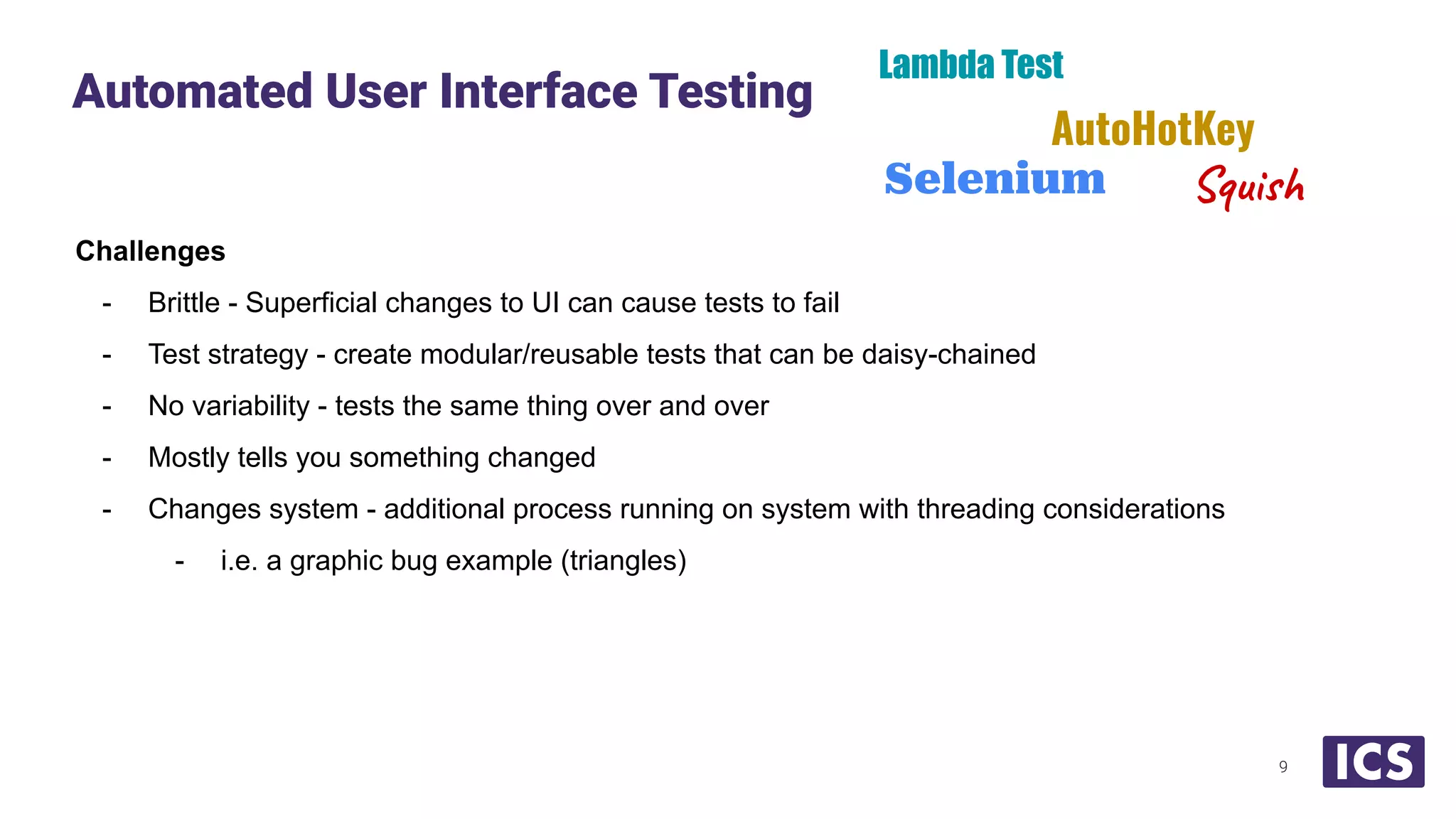 Challenges
- Brittle - Superficial changes to UI can cause tests to fail
- Test strategy - create modular/reusable tests that can be daisy-chained
- No variability - tests the same thing over and over
- Mostly tells you something changed
- Changes system - additional process running on system with threading considerations
- i.e. a graphic bug example (triangles)
Automated User Interface Testing
9
Lambda Test
Selenium
AutoHotKey
Squish
 