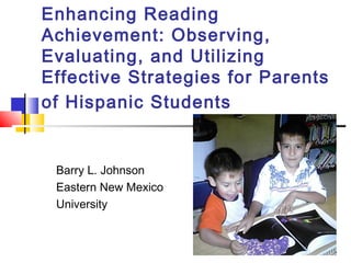 Enhancing Reading
Achievement: Observing,
Evaluating, and Utilizing
Effective Strategies for Parents
of Hispanic Students
Barry L. Johnson
Eastern New Mexico
University
 