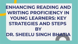 ENHANCING READING AND
WRITING PROFICIENCY IN
YOUNG LEARNERS: KEY
STRATEGIES AND STEPS
BY
DR. SHEELU SINGH BHATIA
ENHANCING READING AND
WRITING PROFICIENCY IN
YOUNG LEARNERS: KEY
STRATEGIES AND STEPS
BY
DR. SHEELU SINGH BHATIA
 