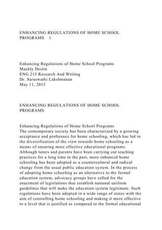 ENHANCING REGULATIONS OF HOME SCHOOL
PROGRAMS 1
Enhancing Regulations of Home School Programs
Machly Destin
ENG 215 Research And Writing
Dr. Saraswathi Lakshmanan
May 11, 2015
ENHANCING REGULATIONS OF HOME SCHOOL
PROGRAMS
Enhancing Regulations of Home School Programs
The contemporary society has been characterized by a growing
acceptance and preference for home schooling, which has led to
the diversification of the view towards home schooling as a
means of ensuring more effective educational programs.
Although tutors and parents have been carrying out teaching
practices for a long time in the past, more enhanced home
schooling has been adopted as a countercultural and radical
change from the usual public education system. In the process
of adopting home schooling as an alternative to the formal
education system, advocacy groups have called for the
enactment of legislations that establish national uniform
guidelines that will make the education system legitimate. Such
regulations have been adopted in a wide range of states with the
aim of controlling home schooling and making it more effective
to a level that is justified as compared to the formal educational
 