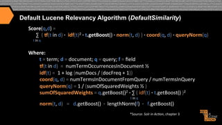 Default Lucene Relevancy Algorithm (DefaultSimilarity)
Score(q,d)"="""
""""""∑""("-(t"in"d)".""idf(t)2"."t.getBoost()"."norm(t,"d)")6.6coord(q,"d)".6queryNorm(q)
"""""t"in"q"

""""

"
Where:""
"t"="term;"d"="document;"q"="query;"f"="ﬁeld"
666666666-(t"in"d)""=""numTermOccurrencesInDocument"½"
666666666idf(t)"=""1"+"log"(numDocs"/"(docFreq"+"1))"
666666666coord(q,"d)"="numTermsInDocumentFromQuery"/"numTermsInQuery"
666666666queryNorm(q)"="1"/"(sumOfSquaredWeights"½")"
666666666sumOfSquaredWeights"="q.getBoost()2"."∑"("idf(t)"."t.getBoost()")2""
"""""""""""""""""""""""""""""""""""""""""""""""""""""""""""""""""""""""""""""""""""""""""""""""""""""""""""""""""""""""""""""""""""""""""""""""""""""""""""""""""""""""""""""""""""""""t"in"q"

666666666norm(t,"d)"""="""d.getBoost()""f""lengthNorm(f)""f"""f.getBoost()"
*Source:"Solr%in%Ac*on,"chapter"3"

6

 