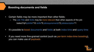 Boosting documents and fields

• 

Certain fields may be more important than other fields:
–  The Job Title and Skills may be more relevant than other aspects of the job:
/select?qf=jobtitle^10 skills^5 jobrequirements^2 jobdescription^1

• 

It’s possible to boost documents and fields at both index time and query time

• 

If you need more fine-grained control (such as per-term index-time boosting),
you can make use of payloads

 