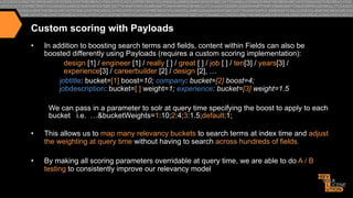 Custom scoring with Payloads
• 

In addition to boosting search terms and fields, content within Fields can also be
boosted differently using Payloads (requires a custom scoring implementation):
design [1] / engineer [1] / really [ ] / great [ ] / job [ ] / ten[3] / years[3] /
experience[3] / careerbuilder [2] / design [2], …
jobtitle: bucket=[1] boost=10; company: bucket=[2] boost=4;
jobdescription: bucket=[ ] weight=1; experience: bucket=[3] weight=1.5
We can pass in a parameter to solr at query time specifying the boost to apply to each
bucket i.e. …&bucketWeights=1:10;2:4;3:1.5;default:1;

• 

This allows us to map many relevancy buckets to search terms at index time and adjust
the weighting at query time without having to search across hundreds of fields.

• 

By making all scoring parameters overridable at query time, we are able to do A / B
testing to consistently improve our relevancy model

 