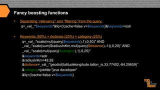 Fancy boosting functions
• 

Separating “relevancy” and “filtering” from the query:
q=_val_:"$keywords"&fq={!cache=false v=$keywords}&keywords=solr

• 

Keywords (50%) + distance (25%) + category (25%)
q=_val_:"scale(mul(query($keywords),1),0,50)" AND
_val_:"scale(sum($radiusInKm,mul(query($distance),-1)),0,25)” AND
_val_:"scale(mul(query($category),1),0,25)"
&keywords=solr
&radiusInKm=48.28
&distance=_val_:"geodist(latitudelongitude.latlon_is,33.77402,-84.29659)”
&category=jobtitle:"java developer"
&fq={!cache=false v=$keywords}

 