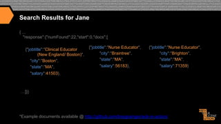 Search Results for Jane
{ ...
"response":{"numFound":22,"start":0,"docs":[
{"jobtitle":"Clinical Educator
(New England/ Boston)",
"city":"Boston",
"state":"MA",
"salary":41503},

{"jobtitle":"Nurse Educator",
"city":"Braintree",
"state":"MA",
"salary":56183},

{"jobtitle":"Nurse Educator",
"city":"Brighton",
"state":"MA",
"salary":71359}

…]}}

*Example documents available @ http://github.com/treygrainger/solr-in-action/

"

 