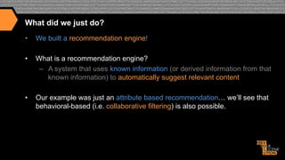 What did we just do?
• 

We built a recommendation engine!

• 

What is a recommendation engine?
–  A system that uses known information (or derived information from that
known information) to automatically suggest relevant content

• 

Our example was just an attribute based recommendation… we’ll see that
behavioral-based (i.e. collaborative filtering) is also possible.

 