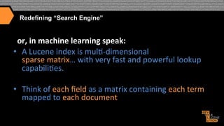 Redefining “Search Engine”

or,6in6machine6learning6speak:6
•  A"Lucene"index"is"mul>Adimensional""
sparse"matrix…"with"very"fast"and"powerful"lookup"
capabili>es."
•  Think"of"each"ﬁeld"as"a"matrix"containing"each"term"
mapped"to"each"document"

 