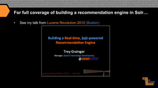 For full coverage of building a recommendation engine in Solr…
• 

See my talk from Lucene Revolution 2012 (Boston):

 