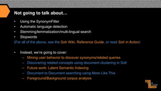 Not going to talk about…
•  Using the SynonymFilter
•  Automatic language detection
•  Stemming/lemmatization/multi-lingual search
•  Stopwords
(For all of the above, see the Solr Wiki, Reference Guide, or read Solr in Action)
• 

Instead, we’re going to cover:
–  Mining user behavior to discover synonyms/related queries
–  Discovering related concepts using document clustering in Solr
–  Future work: Latent Semantic Indexing
–  Document to Document searching using More Like This
–  Foreground/Background corpus analysis

 