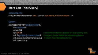 More Like This (Query)
solrconfig.xml:
<requestHandler name="/mlt" class="solr.MoreLikeThisHandler" />
Query:
/solr/jobs/mlt/?df=jobdescription&
fl=id,jobtitle&
rows=3&
q=J2EE&
// recommendations based on top scoring doc
mlt.fl=jobtitle,jobdescription& // inspect these fields for interesting terms
mlt.interestingTerms=details& // return the interesting terms
mlt.boost=true

*Example"from"chapter"16"of"Solr%in%Ac*on%

 