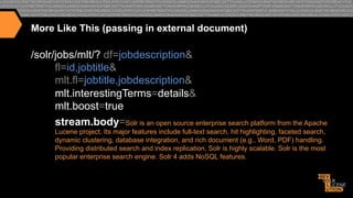 More Like This (passing in external document)

/solr/jobs/mlt/? df=jobdescription&
fl=id,jobtitle&
mlt.fl=jobtitle,jobdescription&
mlt.interestingTerms=details&
mlt.boost=true
stream.body=Solr is an open source enterprise search platform from the Apache
Lucene project. Its major features include full-text search, hit highlighting, faceted search,
dynamic clustering, database integration, and rich document (e.g., Word, PDF) handling.
Providing distributed search and index replication, Solr is highly scalable. Solr is the most
popular enterprise search engine. Solr 4 adds NoSQL features.

 