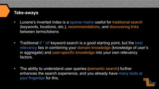 Take-aways
• 

Lucene’s inverted index is a sparse matrix useful for traditional search
(keywords, locations, etc.), recommendations, and discovering links
between terms/tokens

• 

Traditional tf * idf keyword search is a good starting point, but the best
relevancy lies in combining your domain knowledge (knowledge of user’s
in aggregate) and user-specific knowledge into your own relevancy
factors.

• 

The ability to understand user queries (semantic search) further
enhances the search experience, and you already have many tools at
your fingertips for this.

 