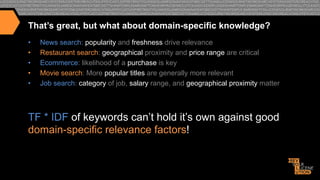 That’s great, but what about domain-specific knowledge?
• 
• 
• 
• 
• 

News search: popularity and freshness drive relevance
Restaurant search: geographical proximity and price range are critical
Ecommerce: likelihood of a purchase is key
Movie search: More popular titles are generally more relevant
Job search: category of job, salary range, and geographical proximity matter

TF * IDF of keywords can’t hold it’s own against good
domain-specific relevance factors!

 
