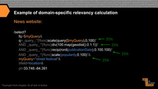 Example of domain-specific relevancy calculation
News website:
/select?
fq=$myQuery&
25%	
  
q=_query_:"{!func}scale(query($myQuery),0,100)"
AND _query_:"{!func}div(100,map(geodist(),0,1,1))"
25%	
  
AND _query_:"{!func}recip(rord(publicationDate),0,100,100)"
25%	
  
AND _query_:"{!func}scale(popularity,0,100)"&
myQuery="street festival"&
25%	
  
sfield=location&
pt=33.748,-84.391

*Example	
  from	
  chapter	
  16	
  of	
  Solr	
  in	
  Ac*on	
  

 