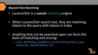Beyond Text Searching

•  Lucene/Solr	
  is	
  a	
  search	
  matching	
  engine	
  
•  When	
  Lucene/Solr	
  search	
  text,	
  they	
  are	
  matching	
  
tokens	
  in	
  the	
  query	
  with	
  tokens	
  in	
  index	
  
•  Anything	
  that	
  can	
  be	
  searched	
  upon	
  can	
  form	
  the	
  
basis	
  of	
  matching	
  and	
  scoring:	
  
–  text,	
  atributes,	
  loca>ons,	
  results	
  of	
  func>ons,	
  user	
  
behavior,	
  classiﬁca>ons,	
  etc.	
  	
  

 