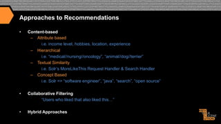 Approaches to Recommendations
• 

Content-based
–  Attribute based
i.e. income level, hobbies, location, experience
–  Hierarchical
i.e. “medical//nursing//oncology”, “animal//dog//terrier”
–  Textual Similarity
i.e. Solr’s MoreLikeThis Request Handler & Search Handler
–  Concept Based
i.e. Solr => “software engineer”, “java”, “search”, “open source”

• 

Collaborative Filtering
“Users who liked that also liked this…”

• 

Hybrid Approaches

 