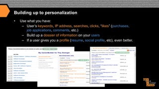 Building up to personalization
• 

Use what you have:
–  User’s keywords, IP address, searches, clicks, “likes” (purchases,
job applications, comments, etc.)
–  Build up a dossier of information on your users
–  If a user gives you a profile (resume, social profile, etc), even better.

 