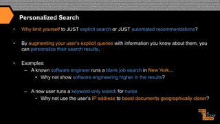 Personalized Search
• 

Why limit yourself to JUST explicit search or JUST automated recommendations?

• 

By augmenting your user’s explicit queries with information you know about them, you
can personalize their search results.

• 

Examples:
–  A known software engineer runs a blank job search in New York…
•  Why not show software engineering higher in the results?
–  A new user runs a keyword-only search for nurse
•  Why not use the user’s IP address to boost documents geographically closer?

 