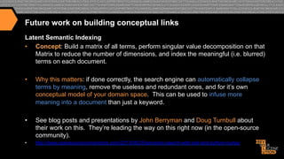 Future work on building conceptual links
Latent Semantic Indexing
•  Concept: Build a matrix of all terms, perform singular value decomposition on that
Matrix to reduce the number of dimensions, and index the meaningful (i.e. blurred)
terms on each document.
• 

Why this matters: if done correctly, the search engine can automatically collapse
terms by meaning, remove the useless and redundant ones, and for it’s own
conceptual model of your domain space. This can be used to infuse more
meaning into a document than just a keyword.

• 

See blog posts and presentations by John Berryman and Doug Turnbull about
their work on this. They’re leading the way on this right now (in the open-source
community).

• 

http://www.opensourceconnections.com/2013/08/25/semantic-search-with-solr-and-python-numpy

 