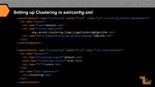 Setting up Clustering in solrconfig.xml
<searchComponent	
  name="clustering"	
  enable=“true“	
  	
  class="solr.clustering.ClusteringComponent">	
  
	
  	
  <lst	
  name="engine">	
  
	
  	
  	
  	
  <str	
  name="name">default</str>	
  
	
  	
  	
  	
  <str	
  name="carrot.algorithm">	
  
	
  org.carrot2.clustering.lingo.LingoClusteringAlgorithm</str>	
  
	
  	
  	
  	
  <str	
  name="MultilingualClustering.defaultLanguage">ENGLISH</str>	
  
	
  	
  </lst>	
  
</searchComponent>	
  
	
  	
  
<requestHandler	
  name="/clustering"	
  enable=“true"	
  class="solr.SearchHandler">	
  
	
  	
  <lst	
  name="defaults">	
  
	
  	
  	
  	
  <str	
  name="clustering.engine">default</str>	
  
	
  	
  	
  	
  <bool	
  name="clustering.results">true</bool>	
  
	
  	
  	
  	
  <str	
  name="fl">*,score</str>	
  
	
  	
  </lst>	
  
	
  	
  <arr	
  name="last-­‐components">	
  
	
  	
  	
  	
  <str>clustering</str>	
  
	
  	
  </arr>	
  
</requestHandler>	
  

 