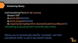 Clustering Query

/solr/clustering/?q=(solr or lucene)
&rows=100
&carrot.title=titlefield
&carrot.snippet=titlefield
&LingoClusteringAlgorithm.desiredClusterCountBase=25
//clustering & grouping don’t currently play nicely
Allows you to dynamically identify “concepts” and their
prevalence within a user’s top search results

 