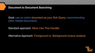 Document to Document Searching

Goal: use an entire document as your Solr Query, recommending
other related documents.
Standard approach: More Like This Handler
Alternative Approach: Foreground vs. Background corpus analysis

 