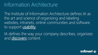 The Institute of Information Architecture defines IA as
the art and science of organizing and labeling
websites, intranets, online communities and software
to support usability.
IA defines the way your company describes, organizes
and discovers content
 