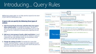 Without any custom code, you can help searches respond to the intent
of your users by creating query rules.
A query rule can specify the following three types of
actions:
1. Add Promoted Results (formerly called Best Bets) that appear
above ranked results. For example, for the query "sick leave", a
query rule could specify a particular Promoted Result, such as a link
to a site that has a statement of company policy regarding time off
work.
2. Add one or more groups of results, called result blocks. A result
block contains a small subset of results that are related to a query in
a particular way. Like individual results, you can promote a result
block or rank it with other search results.
3. Change the ranking of results. For example, for a query that
contains “download toolbox”, a query rule could recognize the word
“download” as an action term and boost search results that point to a
particular download site on your intranet.
 