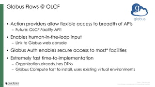 11
11
Tyler J. Skluzacek
Oak Ridge Leadership Computing Facility
Globus Flows @ OLCF
• Action providers allow flexible access to breadth of APIs
– Future: OLCF Facility API!
• Enables human-in-the-loop input
– Link to Globus web console
• Globus Auth enables secure access to most* facilities
• Extremely fast time-to-implementation
– Organization already has DTNs
– Globus Compute fast to install, uses existing virtual environments
 