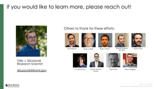14
14
Tyler J. Skluzacek
Oak Ridge Leadership Computing Facility
If you would like to learn more, please reach out!
Others to thank for these efforts:
Tyler J. Skluzacek
Research Scientist
skluzacektj@ornl.gov
Paul Bryant Ryan Chard Rafael Ferreira
da Silva
Ryan Prout
A.J. Ruckman Renan Santos
Souza
Mark Coletti
Fred Suter Gavin Wiggins
 