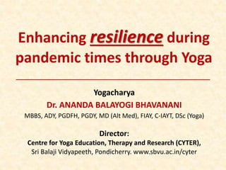 Enhancing resilience during
pandemic times through Yoga
Yogacharya
Dr. ANANDA BALAYOGI BHAVANANI
MBBS, ADY, PGDFH, PGDY, MD (Alt Med), FIAY, C-IAYT, DSc (Yoga)
Director:
Centre for Yoga Education, Therapy and Research (CYTER),
Sri Balaji Vidyapeeth, Pondicherry. www.sbvu.ac.in/cyter
 