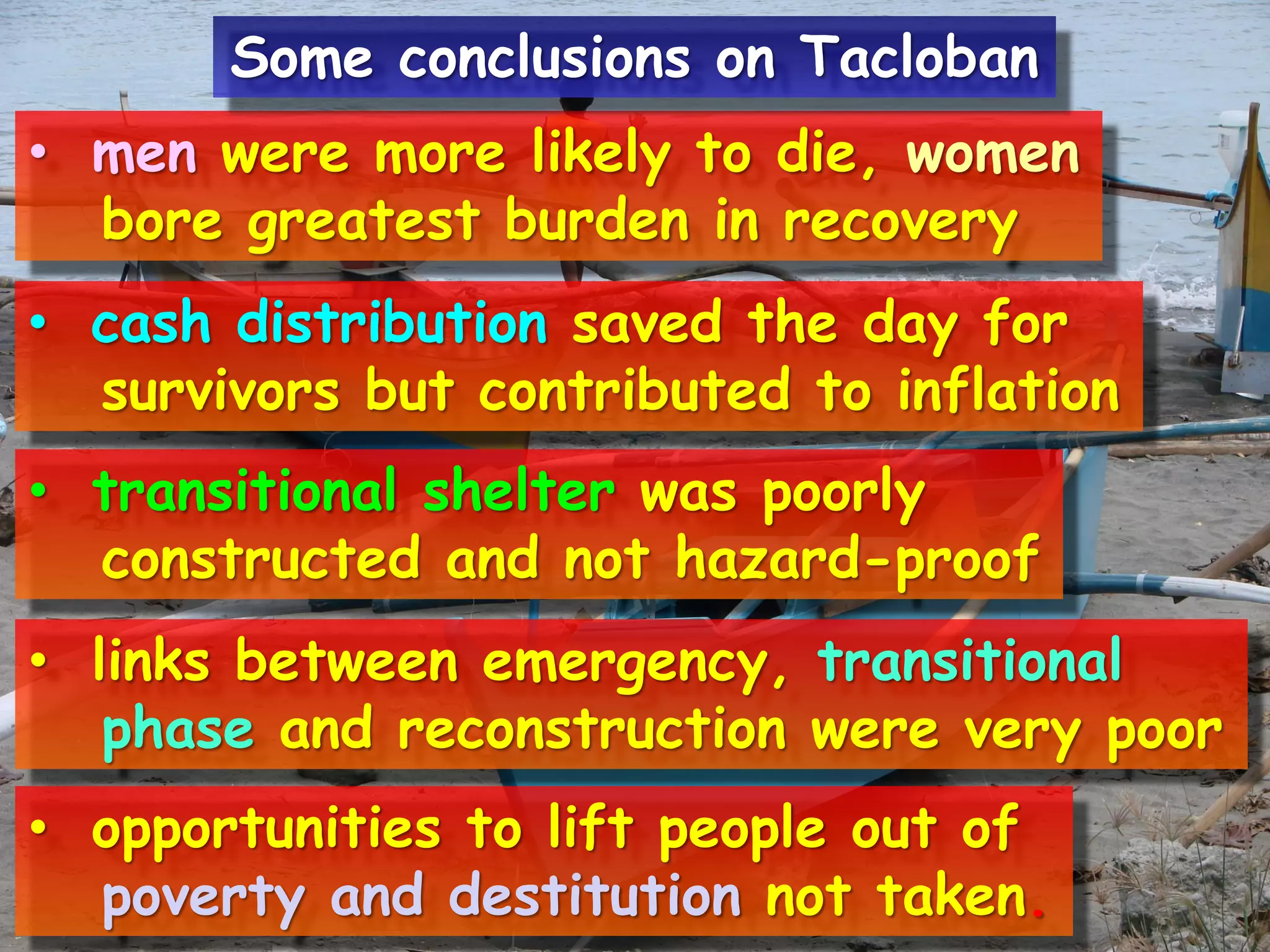 • men were more likely to die, women
bore greatest burden in recovery
• cash distribution saved the day for
survivors but contributed to inflation
• transitional shelter was poorly
constructed and not hazard-proof
• links between emergency, transitional
phase and reconstruction were very poor
• opportunities to lift people out of
poverty and destitution not taken.
Some conclusions on Tacloban
 