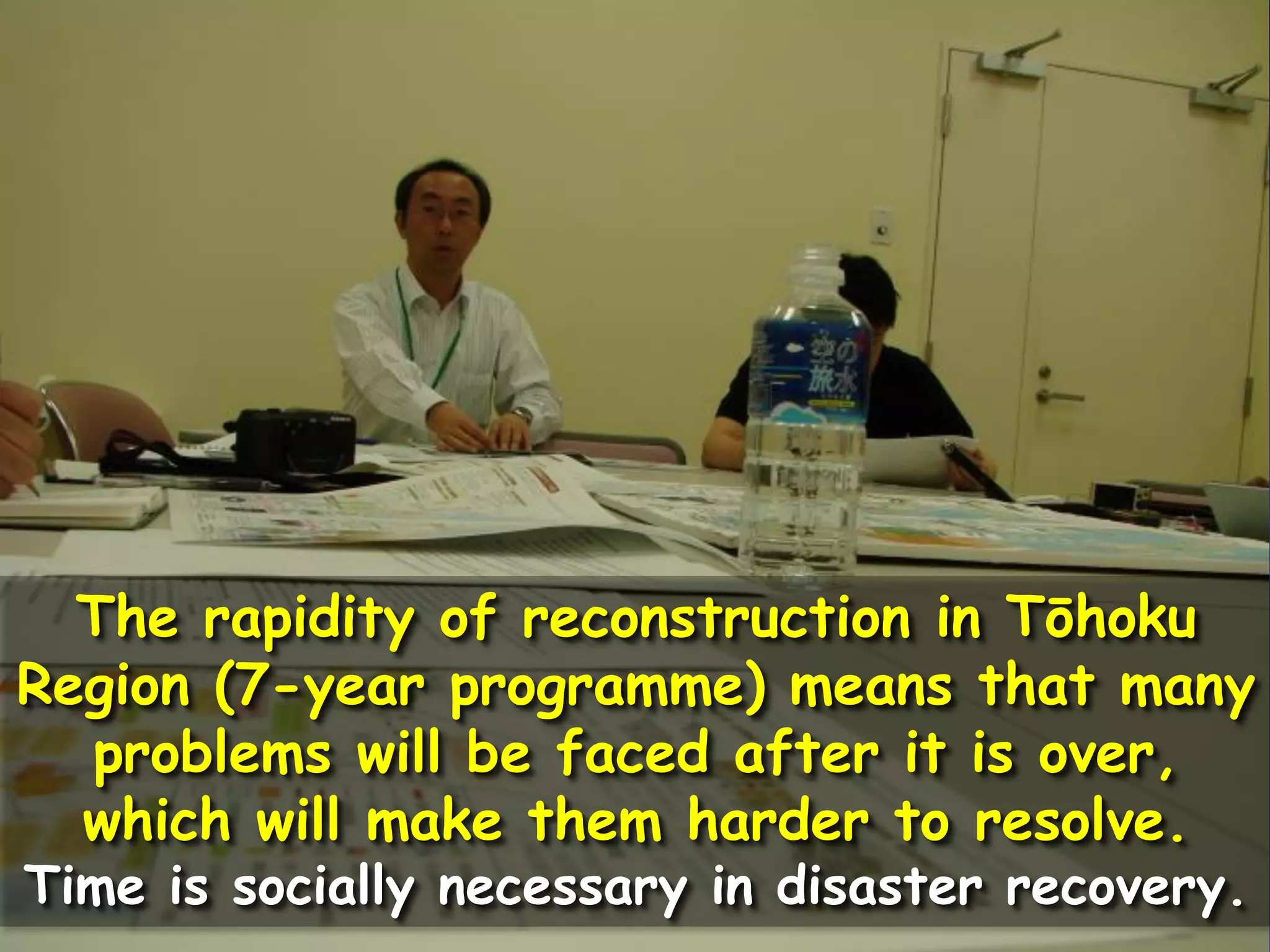 The rapidity of reconstruction in Tōhoku
Region (7-year programme) means that many
problems will be faced after it is over,
which will make them harder to resolve.
Time is socially necessary in disaster recovery.
 