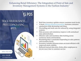Enhancing Retail Efficiency: The Integration of Point of Sale and
Inventory Management Systems in the Fashion Industry"
• Real-time inventory updates ensure consistent stock levels.
• A more efficient checkout procedure increases consumer
satisfaction while decreasing wait times.
• Overselling and stock outs are reduced by using integrated
systems.
• Data accuracy and consistency improve with centralized
data administration.
• Effective sales and inventory data tracking across
numerous stores and locations.
• Reordering that is automated depending on sales patterns
and inventory levels.
• Inventory transfers between stores are more efficient with
improved stock visibility.
• Reduced manual data entry duties allow employees to
devote more time to customer service.
 